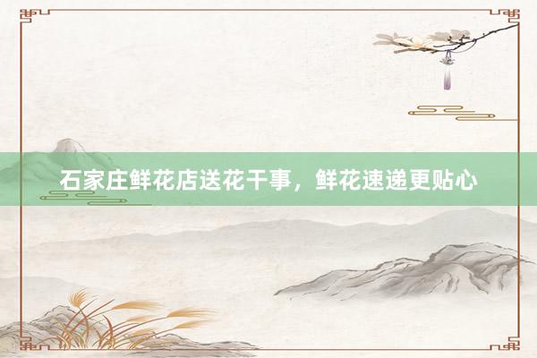 石家庄鲜花店送花干事，鲜花速递更贴心