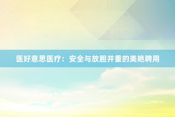 医好意思医疗：安全与放胆并重的美艳聘用